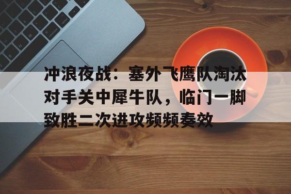 kaiyun官网-冲浪夜战：塞外飞鹰队淘汰对手关中犀牛队，临门一脚致胜二次进攻频频奏效(艾跃进军事理论共48集)