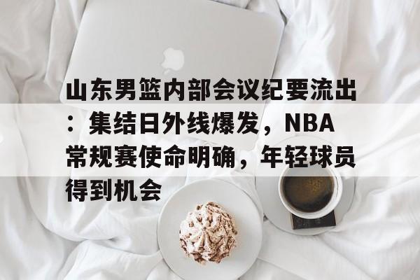 开云体育-山东男篮内部会议纪要流出：集结日外线爆发，NBA常规赛使命明确，年轻球员得到机会的简单介绍